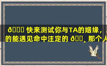 🐈 快来测试你与TA的姻缘，真的能遇见命中注定的 🕸 那个人吗